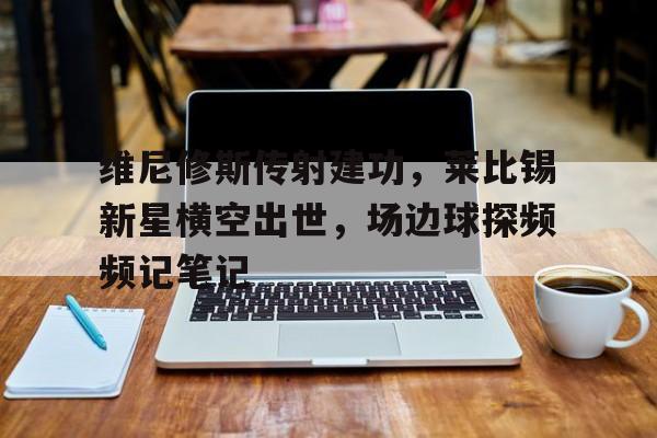 维尼修斯传射建功，莱比锡新星横空出世，场边球探频频记笔记的简单介绍